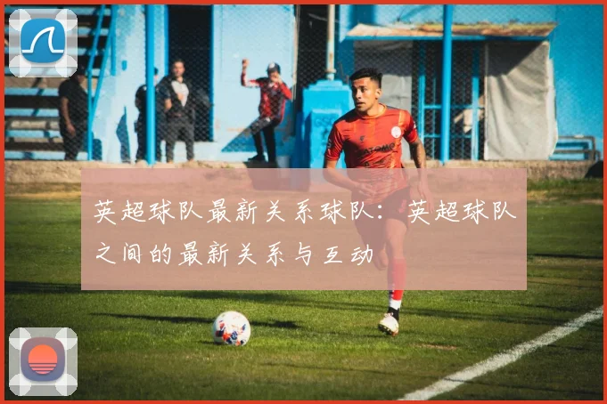 英超球队最新关系球队：英超球队之间的最新关系与互动