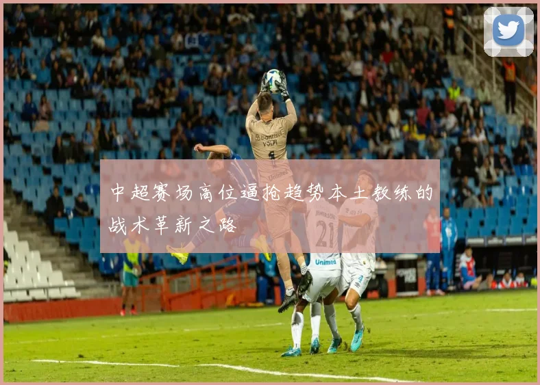 中超赛场高位逼抢趋势本土教练的战术革新之路