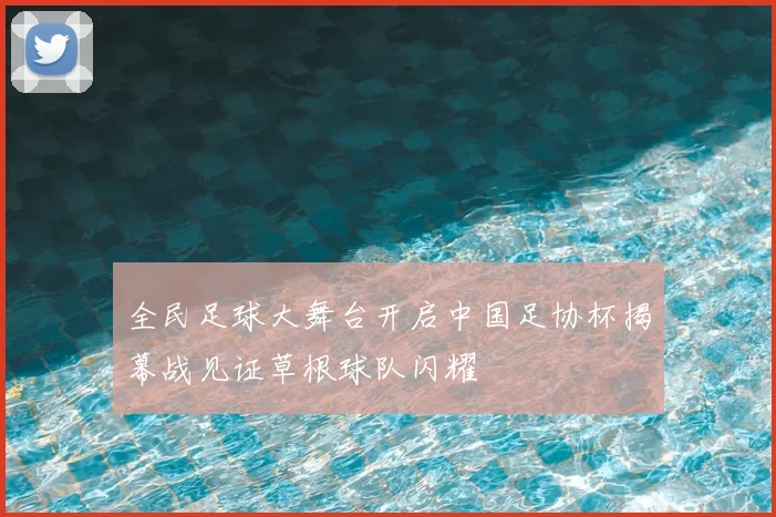 全民足球大舞台开启中国足协杯揭幕战见证草根球队闪耀