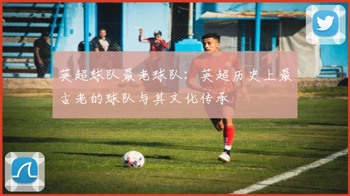 英超球队最老球队：英超历史上最古老的球队与其文化传承